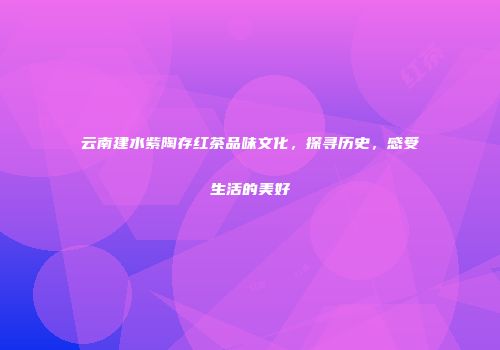 云南建水紫陶存红茶品味文化，探寻历史，感受生活的美好