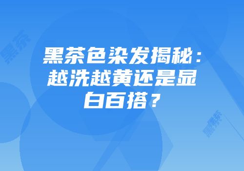 黑茶色染发揭秘：越洗越黄还是显白百搭？