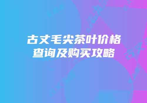 古丈毛尖茶叶价格查询及购买攻略