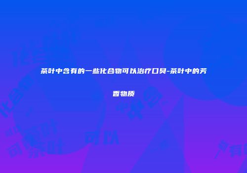 茶叶中含有的一些化合物可以治疗口臭-茶叶中的芳香物质
