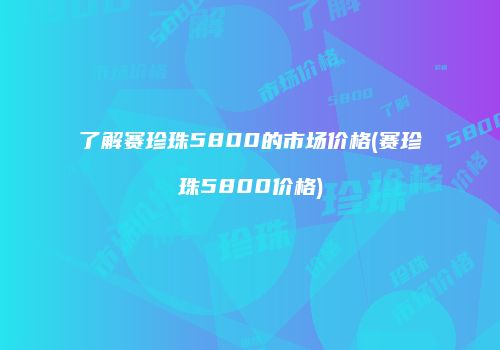 了解赛珍珠5800的市场价格(赛珍珠5800价格)
