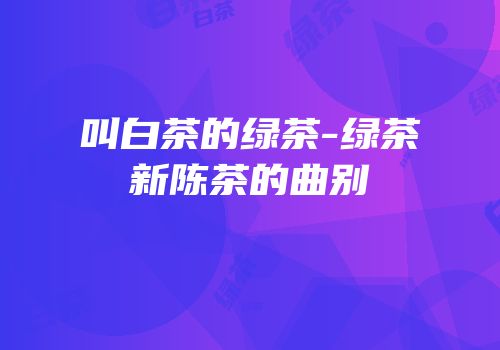 叫白茶的绿茶-绿茶新陈茶的曲别