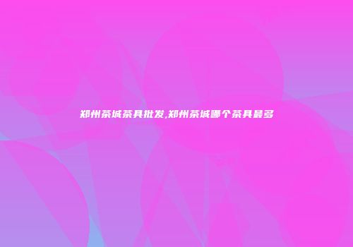郑州茶城茶具批发,郑州茶城哪个茶具最多