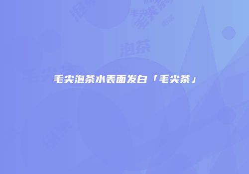 毛尖泡茶水表面发白「毛尖茶」