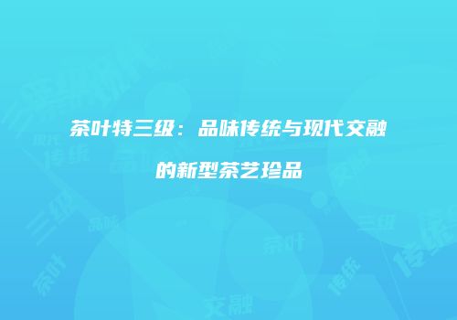 茶叶特三级：品味传统与现代交融的新型茶艺珍品