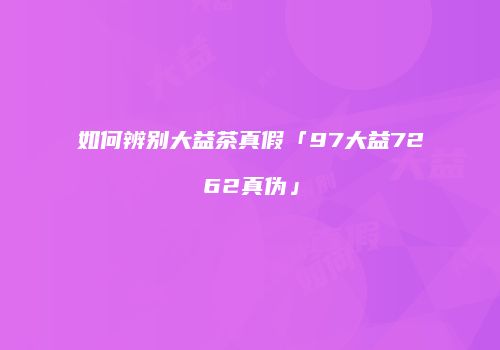 如何辨别大益茶真假「97大益7262真伪」