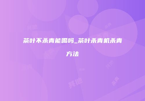 茶叶不杀青能喝吗_茶叶杀青机杀青方法