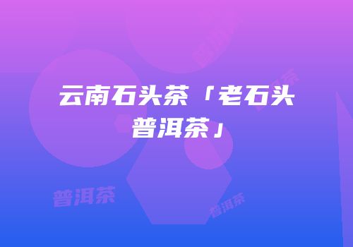 云南石头茶「老石头普洱茶」