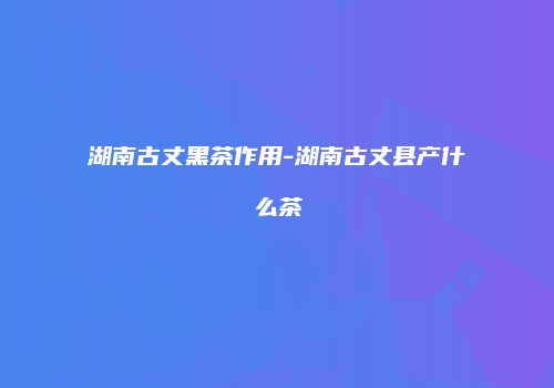 湖南古丈黑茶作用-湖南古丈县产什么茶