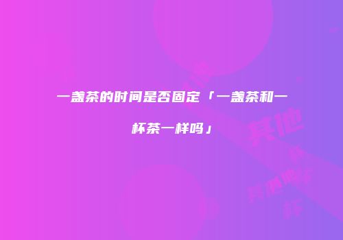 一盏茶的时间是否固定「一盏茶和一杯茶一样吗」