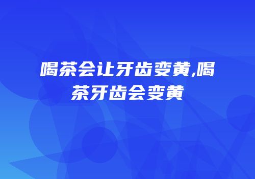 喝茶会让牙齿变黄,喝茶牙齿会变黄