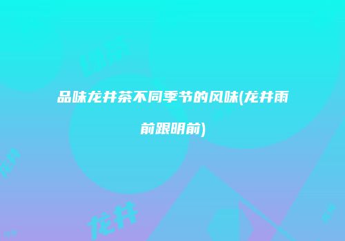 品味龙井茶不同季节的风味(龙井雨前跟明前)