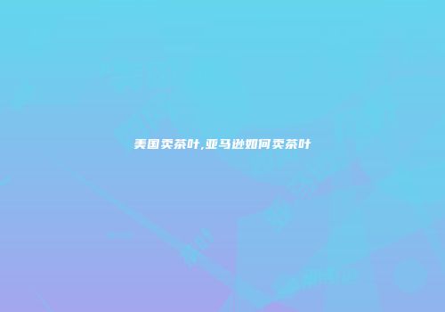 美国卖茶叶,亚马逊如何卖茶叶