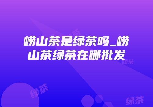 崂山茶是绿茶吗_崂山茶绿茶在哪批发