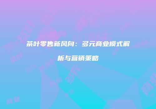 茶叶零售新风向：多元商业模式解析与营销策略