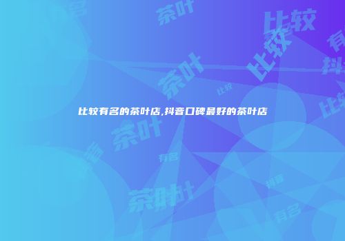 比较有名的茶叶店,抖音口碑最好的茶叶店
