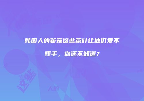 韩国人的新宠这些茶叶让他们爱不释手，你还不知道？