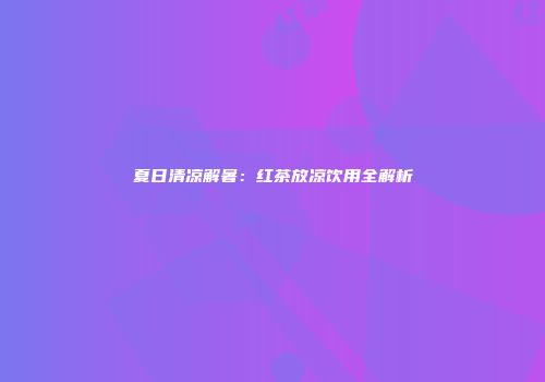 夏日清凉解暑：红茶放凉饮用全解析