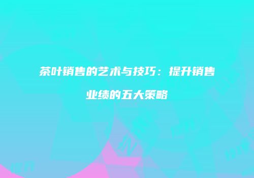 茶叶销售的艺术与技巧：提升销售业绩的五大策略