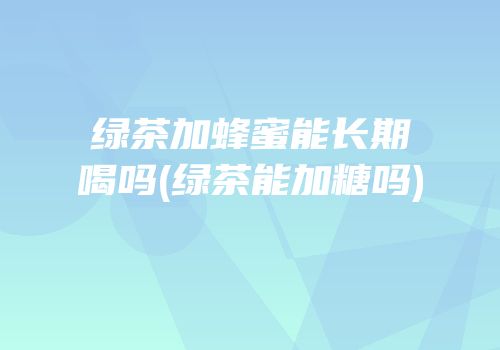 绿茶加蜂蜜能长期喝吗(绿茶能加糖吗)