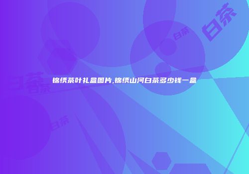 锦绣茶叶礼盒图片,锦绣山河白茶多少钱一盒