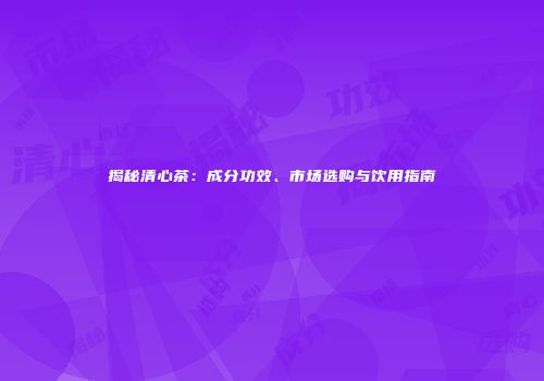 揭秘清心茶：成分功效、市场选购与饮用指南