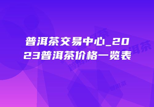 普洱茶交易中心_2023普洱茶价格一览表