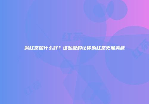 喝红茶加什么好？这些配料让你的红茶更加美味