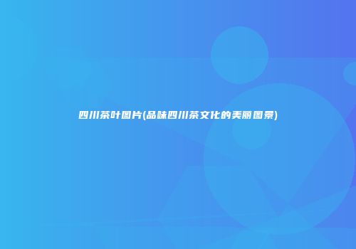 四川茶叶图片(品味四川茶文化的美丽图景)