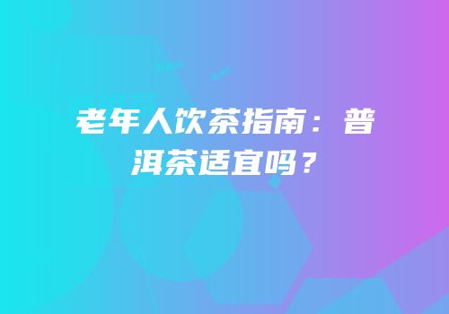 老年人饮茶指南：普洱茶适宜吗？