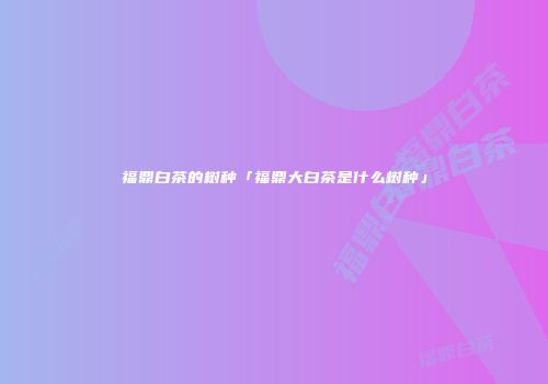 福鼎白茶的树种「福鼎大白茶是什么树种」