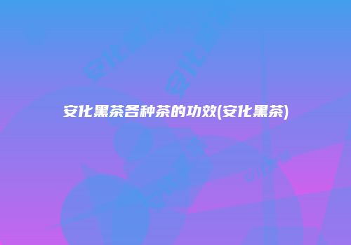 安化黑茶各种茶的功效(安化黑茶)