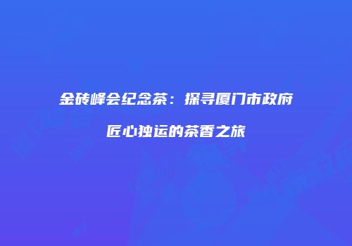 金砖峰会纪念茶：探寻厦门市政府匠心独运的茶香之旅