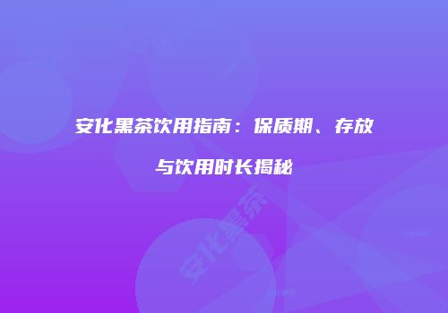 安化黑茶饮用指南：保质期、存放与饮用时长揭秘