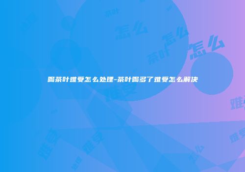 喝茶叶难受怎么处理-茶叶喝多了难受怎么解决