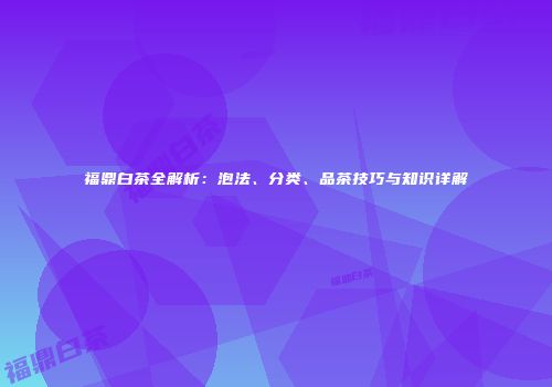 福鼎白茶全解析：泡法、分类、品茶技巧与知识详解