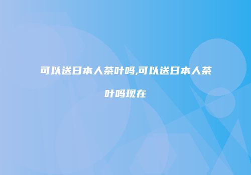 可以送日本人茶叶吗,可以送日本人茶叶吗现在