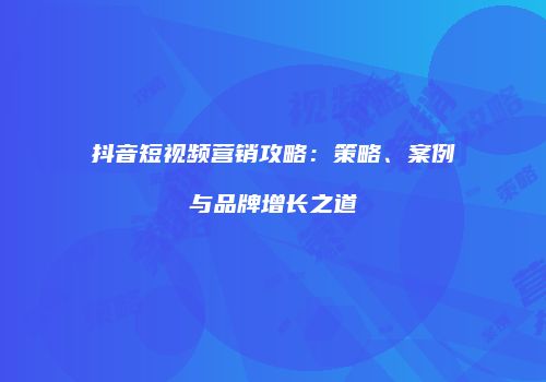 抖音短视频营销攻略：策略、案例与品牌增长之道