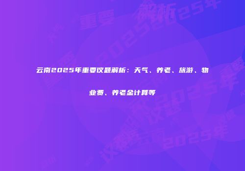 云南2025年重要议题解析：天气、养老、旅游、物业费、养老金计算等