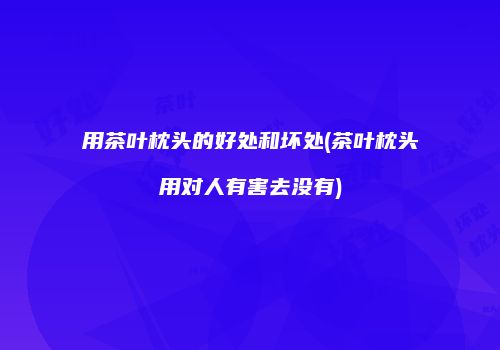 用茶叶枕头的好处和坏处(茶叶枕头用对人有害去没有)