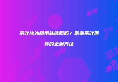 茶叶放冰箱串味能喝吗？解密茶叶保存的正确方法