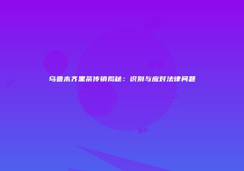 乌鲁木齐黑茶传销揭秘：识别与应对法律问题