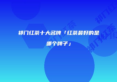 祁门红茶十大名牌「红茶最好的是哪个牌子」