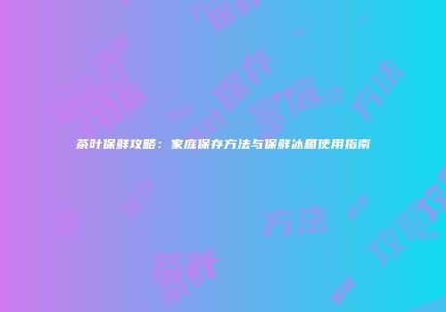 茶叶保鲜攻略：家庭保存方法与保鲜冰箱使用指南