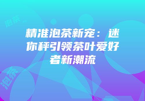 精准泡茶新宠：迷你秤引领茶叶爱好者新潮流