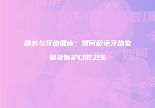 喝茶与牙齿健康：如何避免牙齿染色及保护口腔卫生