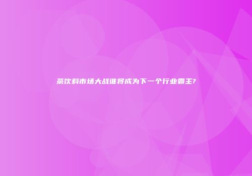 茶饮料市场大战谁将成为下一个行业霸主?