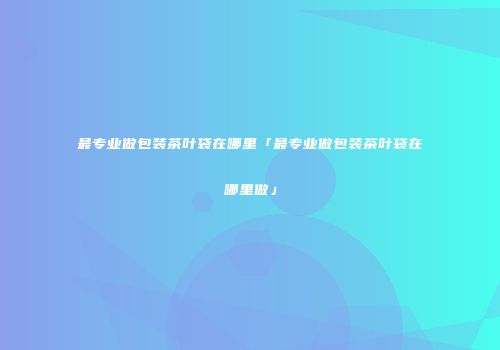 最专业做包装茶叶袋在哪里「最专业做包装茶叶袋在哪里做」