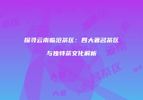 探寻云南临沧茶区：四大著名茶区与独特茶文化解析