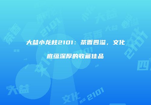 大益小龙柱2101：茶香四溢，文化底蕴深厚的收藏佳品